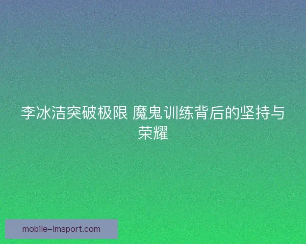 李冰洁突破极限 魔鬼训练背后的坚持与荣耀