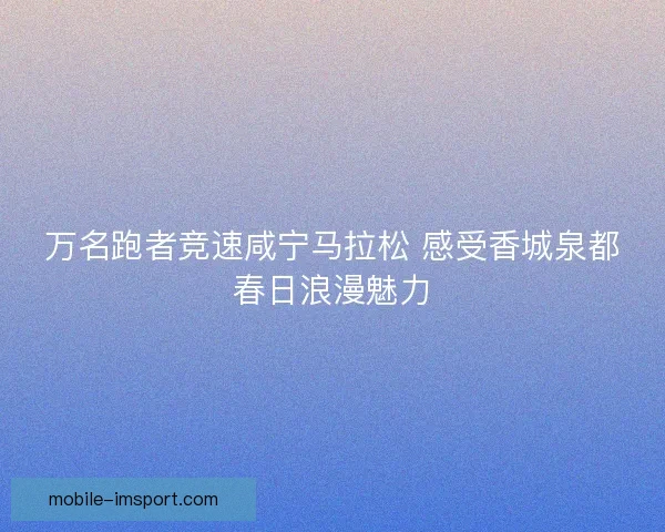 万名跑者竞速咸宁马拉松 感受香城泉都春日浪漫魅力