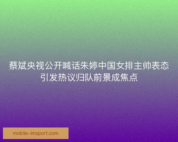 蔡斌央视公开喊话朱婷中国女排主帅表态引发热议归队前景成焦点