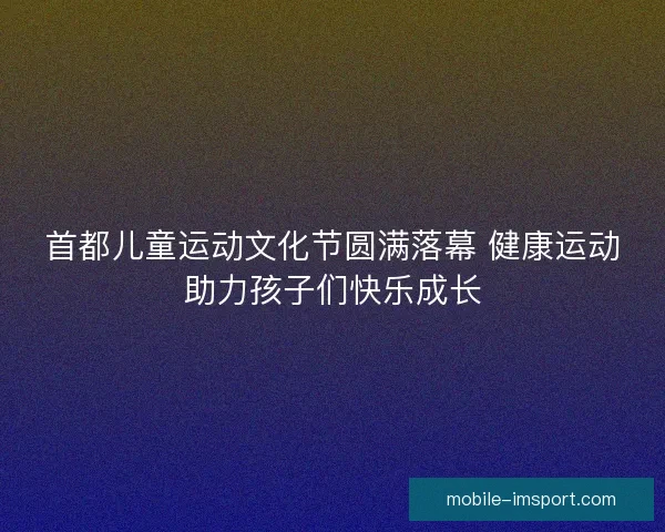 首都儿童运动文化节圆满落幕 健康运动助力孩子们快乐成长 首都儿童运动文化节圆满落幕 健康运动助力孩子们快乐成长