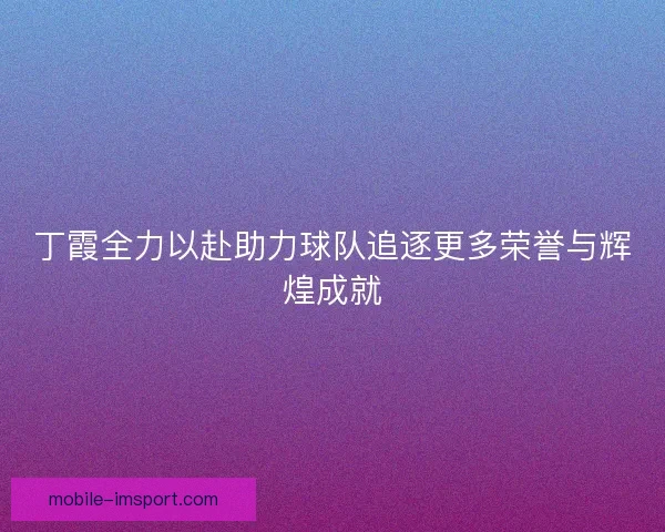 丁霞全力以赴助力球队追逐更多荣誉与辉煌成就