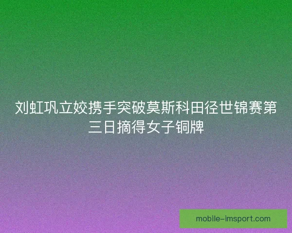 刘虹巩立姣携手突破莫斯科田径世锦赛第三日摘得女子铜牌 刘虹巩立姣携手突破莫斯科田径世锦赛第三日摘得女子铜牌