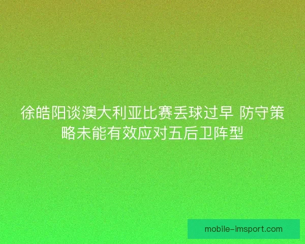 徐皓阳谈澳大利亚比赛丢球过早 防守策略未能有效应对五后卫阵型