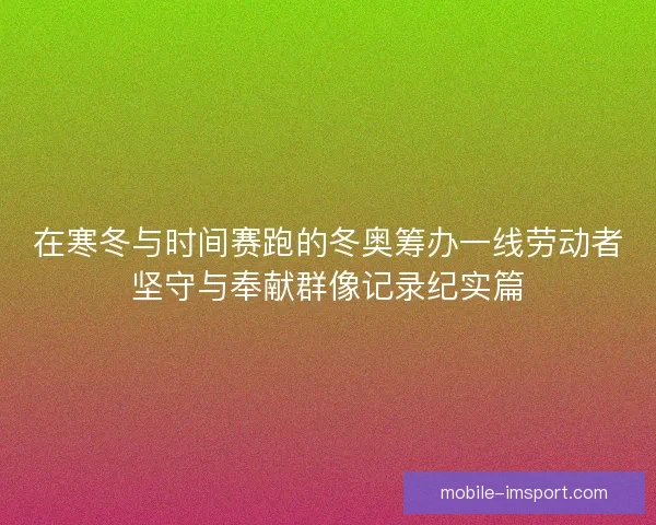 在寒冬与时间赛跑的冬奥筹办一线劳动者坚守与奉献群像记录纪实篇 在寒冬与时间赛跑的冬奥筹办一线劳动者坚守与奉献群像记录纪实篇