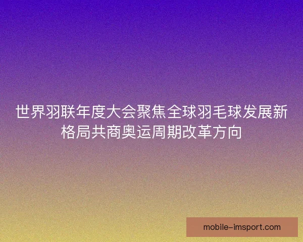 世界羽联年度大会聚焦全球羽毛球发展新格局共商奥运周期改革方向 世界羽联年度大会聚焦全球羽毛球发展新格局共商奥运周期改革方向