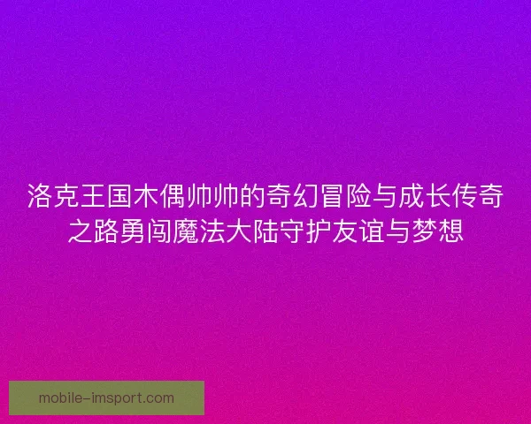 洛克王国木偶帅帅的奇幻冒险与成长传奇之路勇闯魔法大陆守护友谊与梦想 洛克王国木偶帅帅的奇幻冒险与成长传奇之路勇闯魔法大陆守护友谊与梦想